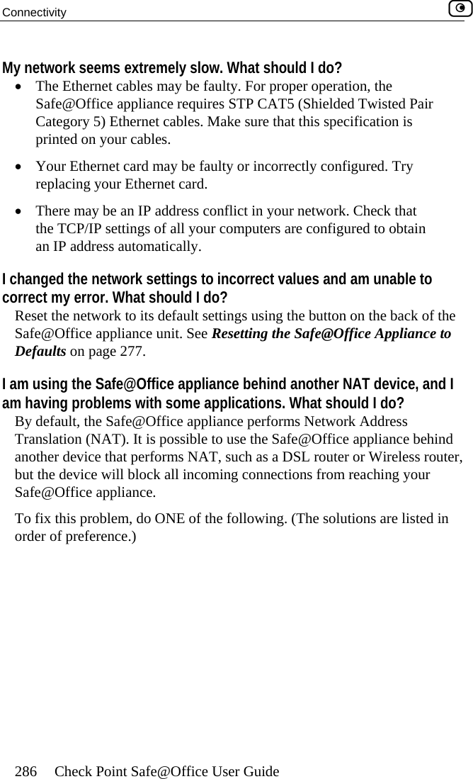 Connectivity    286  Check Point Safe@Office User Guide ork seems extremely slow. What should I do? •ay be faulty. Fo ration, the e requires STP C lded Twisted Pair thernet cables. Make sure th tion is  cables. faulty or incor y placing your Ethernet card. ere may be an IP address conflict in your n . Check that r compu gured to obtain atically. I ch o incorrect valuecorrect my error. What should I do? R gs using the it. See Resetting th  to  e behind another NAT device, and I am applications. What should I do? ult, the Safe@Office appliance per k Address . It is possible to use the Sa nce behind anot , such as a  reless router, bming connecSTo f problem, do ONE of the following isted in o   My netw The Ethernet cables mSafe@Office applianc r proper opeAT5 (ShieCategory 5) Eprinted on your at this specifica•  Your Ethernet card may be re rectly configured. Tr•  Th etworkthe TCP/IP settings of all youan IP address autom ters are confianged the network settings t s and am unable to eset the network to its default settin  the button on the back of e Safe@Office ApplianceSafe@Office appliance unDefaults on page 277. I am using the Safe@Office applianc having problems with some By defa forms NetworTranslation (NAT) fe@Office appliaDSL router or Wiher device that performs NATut the device will block all inco tions from reaching your afe@Office appliance.   ix this  . (The solutions are lrder of preference.) 