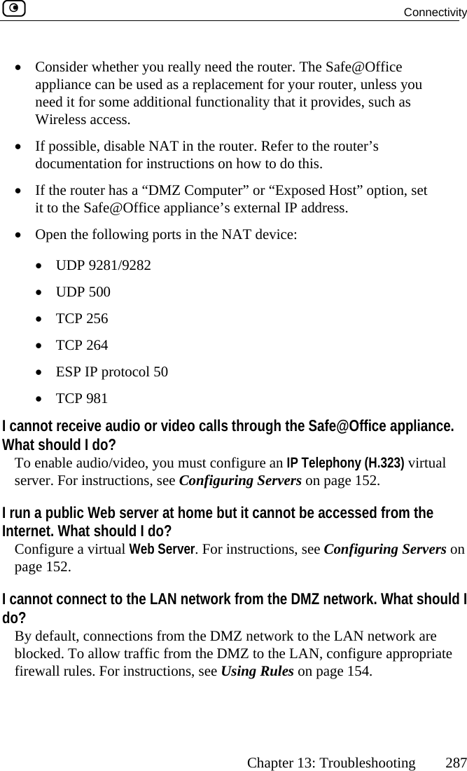  Connectivity      Chapter 13: Troubleshooting  287 need the   d as a replacemen u itional functionalissible, disable NAT in the router. Refmentation for instructions on how to •MZ Computer” or “E  set fice appliance’s external•llowing ports in the NAT d 500 •  TCP 256 otocol 50  I ca  or video calls through the Safe@Office appliance. WhT ou must configure ansConfiguring Server at home but it cann m the Internet. What should I do? Cor instru s on pI cannot connect to the LAN network from the DMZ network. What should I doB m the DMZ ne network are b fic from the DMZ t  appropriate f s, see Using Rul •  Consider whether you really  router. The Safe@Officeappliance can be useneed it for some add t for your router, unless yoty that it provides, such as Wireless access. •  If podocu er to the router’s do this.  If the router has a “D xposed Host” option,it to the Safe@Of  IP address.   Open the fo evice:  •  UDP 9281/9282 •  UDP•  TCP 264 •  ESP IP pr•  TCP 981nnot receive audioat should I do? o enable audio/video, yerver. For instructions, see   IP Telephony (H.323) virtual ers on page 152. I run a public Web serv ot be accessed froonfigure a virtual Web Server. Fage 152.  ctions, see Configuring Server? y default, connections frolocked. To allow traf twork to the LAN o the LAN, configureirewall rules. For instruction es on page 154.  