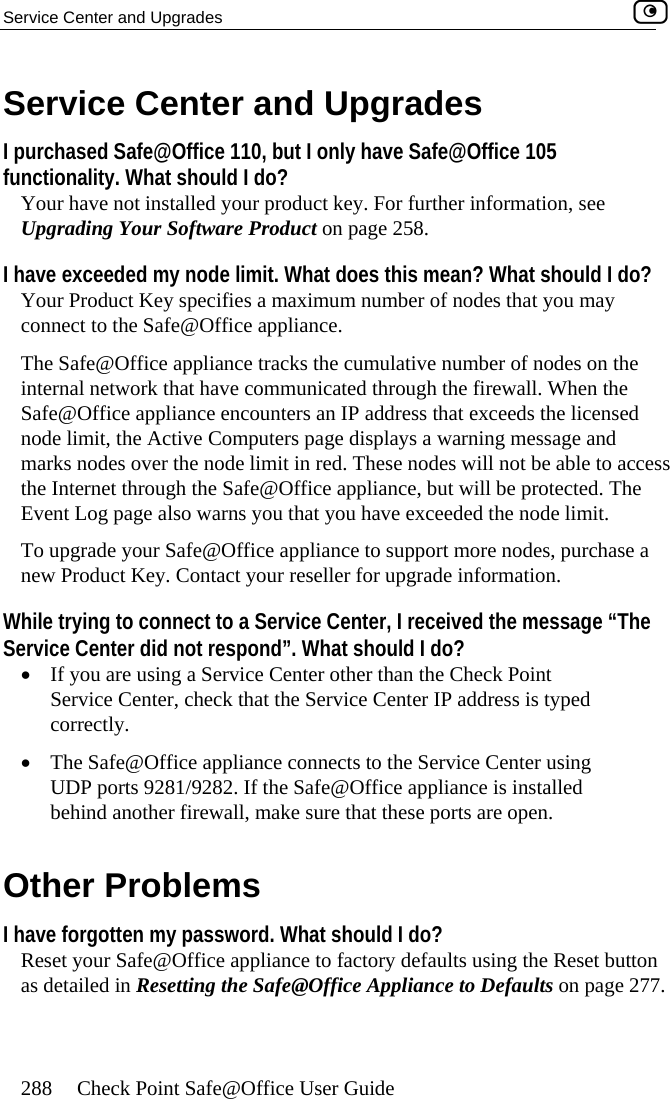 Service Center and Upgrades    288  Check Point Safe@Office User Guide r and Upg des ut I only hfunctionality. What should I do?  have not installed your product key. formation, see uct on page 25eded my node limit. What does th ould I do?  Y aximum num u may c liance.  The  nce tracks the cum mber of nodes on the i ave communicated e firewall. When the S unters an IP addr sed n ers page displa e and mark s over the node limit in red. These le to access t lian tected. The Eve  you that you have e  limit. T  appliance t a n r reseller for u e information. Wh ervice Cent ived the message “The Se nd”. What shou•  I re using a Service Center other tha that the Service Cen ed •e appliance connects to the Service Center using 1/9282. If the Safe@Office appliance is installed  firewall, make sure tha orts are open. OI have forgott ord. What shouR Office appliance to fact g the Reset button @Office App . Service Cente raI purchased Safe@Office 110, b ave Safe@Office 105 Your  For further inUpgrading Your Software Prod 8. I have exce is mean? What shber of nodes that yoour Product Key specifies a monnect to the Safe@Office appSafe@Office applianternal network that h ulative nu through thafe@Office appliance encoode limit, the Active Computs nodeess that exceeds the licenys a warning messag nodes will not be abhe Internet through the Safe@Office appnt Log page also warns ce, but will be proxceeded the nodeo upgrade your Safe@Officeew Product Key. Contact you o support more nodes, purchase pgradile trying to connect to a Srvice Center did not respof you aer, I receld I do? n the Check Point ter IP address is typService Center, checkcorrectly.  The Safe@OfficUDP ports 928behind another t these pther Problems en my passweset your Safe@ ld I do? ory defaults usinas detailed in Resetting the Safe liance to Defaults on page 277 