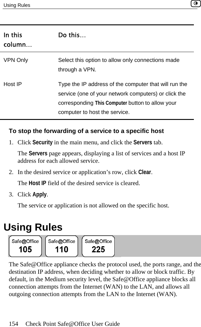 Using Rules    154  Check Point Safe@Office User Guide column… In this  Do this… VPN Only  Select this option to allow only connections made through a VPN. He computer to host the service. ost IP  Type the IP address of the computer that will run thservice (one of your network computers) or click the corresponding This Computer button to allow your To stop1. Click   in the main menu, and click the   tab. ervices and a host IP 2.  on’s row, click  .  The   field of the desired service is cleared. 3. Click Apply.  The service or application is not allowed on the specific host.  Using Rules  the forwarding of a service to a specific host Security ServersThe Servers page appears, displaying a list of saddress for each allowed service. ClearIn the desired service or applicatiHost IP The Safe@Office appliance checks the protocol used, the ports range, and the destination IP address, when deciding whether to allow or block traffic. Bs all l outy default, in the Medium security level, the Safe@Office appliance blockconnection attempts from the Internet (WAN) to the LAN, and allows algoing connection attempts from the LAN to the Internet (WAN).  