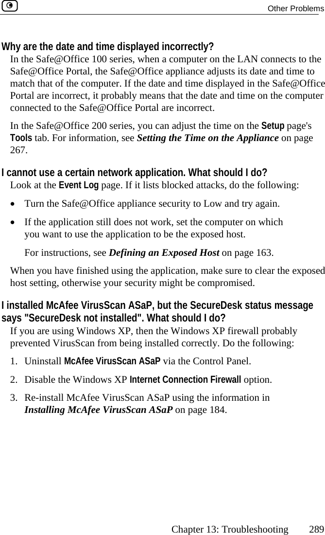  Other Problems      Chapter 13: Troubleshooting  289 Wh ed incorrecIn th @Office 100 series, when a compu ects to the Safe@Office Portal, the Safe@Office applian e to m omputer. If the date and tim @Office P  it probably means that th omputer connected to the Safe@Office Portal are incoI 00 series, you can adT Setting the T  the Appliance on page 26I cannot use a certain network application. What should I do? e Event Log page. If it lists blocked•ffice appliance security t . •tion still does not work, set th  which e the application to be the eee Defining an Exposed Host on page 163. nished using the application, make sure to clear the exposed ise your security mighcan ASaP, but the S age &quot;. What shoul, then the Wind ly m being installed corcAfee VirusScan ASaP via the C2 s XP Internet Connecti3  VirusScan ASaP usiInstalling McAfee VirusScan ASaP on pa y are the date and time displaye Safe tly? ter on the LAN connce adjusts its date and timatch that of the c e displayed in the Safee date and time on the cortal are incorrect, rrect. n the Safe@Office 2 just the time on the Setup page&apos;s ime onools tab. For information, see7. Look at th  attacks, do the following:  Turn the Safe@O o Low and try again If the applicayou want to us e computer onxposed host.  For instructions, sWhen you have fihost setting, otherw t be compromised. I installed McAfee VirusSsays &quot;SecureDesk not installeds XPecureDesk status messd I do? ows XP firewall probabIf you are using Windowprevented VirusScan fro1. Uninstall Mrectly. Do the following: ontrol Panel. .  Disable the Window on Firewall option. ng t.  Re-install McAfee he information in ge 184.  