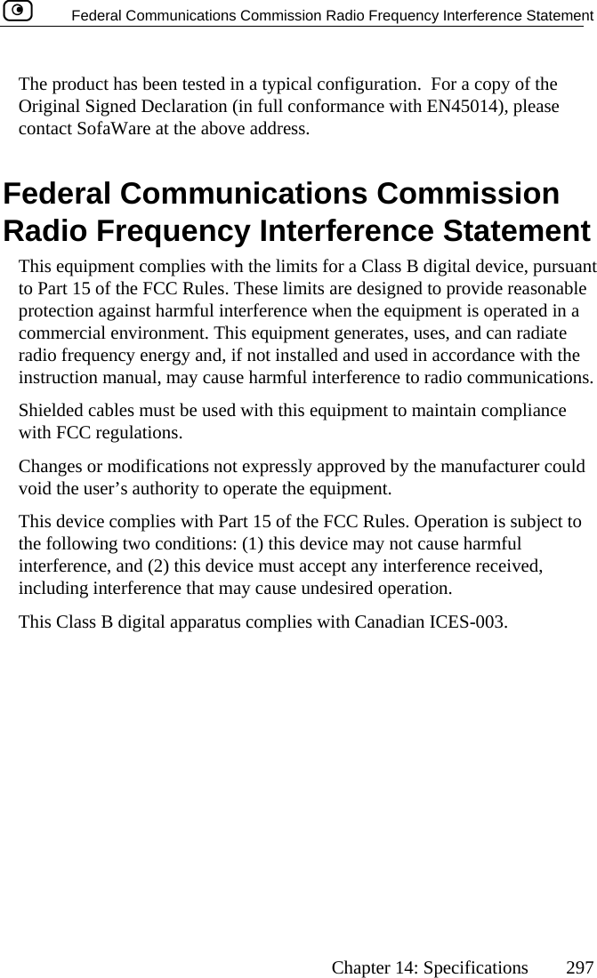   Federal Communications Commission Radio Frequency Interference Statement      Chapter 14: Specifications  297  The product has been tested in a typical configuration.  For a copy of the Original Signed Declaration (in full conformance with EN45014), please contact SofaWare at the above address.  Federal Communications Commission Radio Frequency Interference Statement This equipment complies with the limits for a Class B digital device, pursuant to Part 15 of the FCC Rules. These limits are designed to provide reasonable protection against harmful interference when the equipment is operated in a commercial environment. This equipment generates, uses, and can radiate radio frequency energy and, if not installed and used in accordance with the instruction manual, may cause harmful interference to radio communications. Shielded cables must be used with this equipment to maintain compliance with FCC regulations. Changes or modifications not expressly approved by the manufacturer could void the user’s authority to operate the equipment. This device complies with Part 15 of the FCC Rules. Operation is subject to the following two conditions: (1) this device may not cause harmful interference, and (2) this device must accept any interference received, including interference that may cause undesired operation. This Class B digital apparatus complies with Canadian ICES-003.  