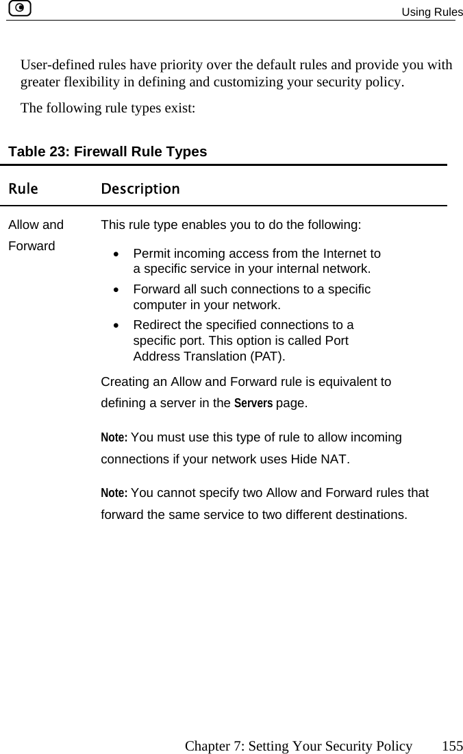  Using Rules      Chapter 7: Setting Your Security Policy  155 Us ide you with reater flexibility in defining and customizing your security policy. The following rule types exist:  Table 23: Firewall Rule Types Rule Description er-defined rules have priority over the default rules and provgAllow and Forward This rule type enables you to do the following: •  Permit incoming access from the Internet to a specific service in your internal network. •  Forward all such connections to a specific computer in your network. •  Redirect the specified connections to a specific port. This option is called Port Address Translation (PAT).  Creating an Allow and Forward rule is equivalent to defining a server in the Servers page. Note: You must use this type of rule to allow incoming connections if your network uses Hide NAT. Note: You cannot specify two Allow and Forward rules that forward the same service to two different destinations.  