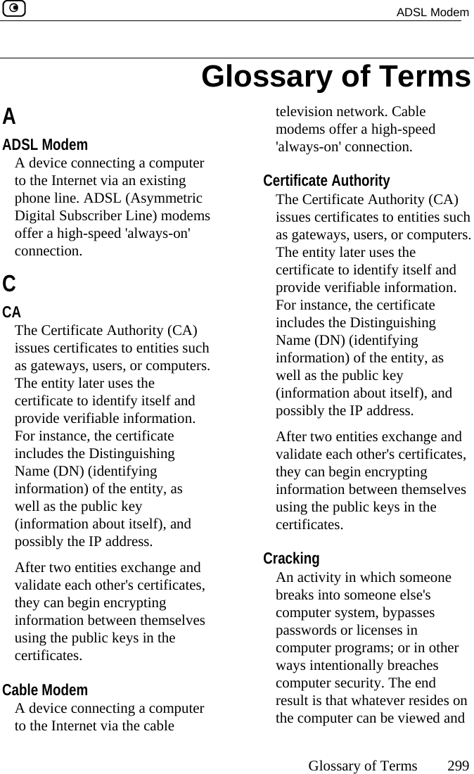  ADSL Modem     Glossary of Terms 299  A ADSL Modem A device connecting a computer to the Internet via an existing phone line. ADSL (Asymmetric Digital Subscriber Line) modems offer a high-speed &apos;always-on&apos; connection.  C CA The Certificate Authority (CA) issues certificates to entities such as gateways, users, or computers. The entity later uses the certificate to identify itself and provide verifiable information. For instance, the certificate includes the Distinguishing Name (DN) (identifying information) of the entity, as well as the public key (information about itself), and possibly the IP address. After two entities exchange and validate each other&apos;s certificates, they can begin encrypting information between themselves using the public keys in the certificates.  Cable Modem A device connecting a computer to the Internet via the cable television network. Cable modems offer a high-speed &apos;always-on&apos; connection.  Certificate Authority The Certificate Authority (CA) issues certificates to entities such as gateways, users, or computers. The entity later uses the certificate to identify itself and provide verifiable information. For instance, the certificate includes the Distinguishing Name (DN) (identifying information) of the entity, as well as the public key (information about itself), and possibly the IP address. After two entities exchange and validate each other&apos;s certificates, they can begin encrypting information between themselves using the public keys in the certificates.  Cracking An activity in which someone breaks into someone else&apos;s computer system, bypasses passwords or licenses in computer programs; or in other ways intentionally breaches computer security. The end result is that whatever resides on the computer can be viewed and Glossary of Terms 