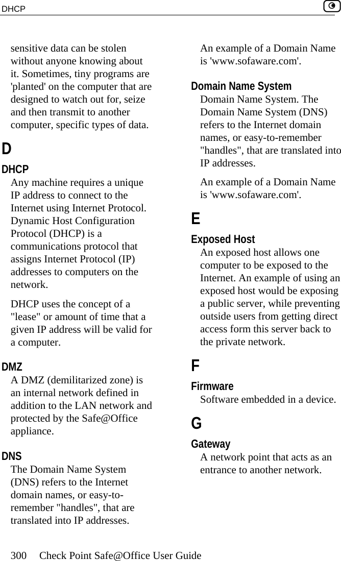 DHCP    300  Check Point Safe@Office User Guide  sensitive data can be stolen without anyone knowing about it. Sometimes, tiny programs are &apos;planted&apos; on the computer that are designed to watch out for, seize and then transmit to another computer, specific types of data.  D DHCP Any machine requires a unique IP address to connect to the Internet using Internet Protocol. Dynamic Host Configuration Protocol (DHCP) is a communications protocol that assigns Internet Protocol (IP) addresses to computers on the network. DHCP uses the concept of a &quot;lease&quot; or amount of time that a given IP address will be valid for a computer.  DMZ A DMZ (demilitarized zone) is an internal network defined in addition to the LAN network and protected by the Safe@Office appliance.  DNS The Domain Name System (DNS) refers to the Internet domain names, or easy-to-remember &quot;handles&quot;, that are translated into IP addresses. An example of a Domain Name is &apos;www.sofaware.com&apos;.  Domain Name System Domain Name System. The Domain Name System (DNS) refers to the Internet domain names, or easy-to-remember &quot;handles&quot;, that are translated into IP addresses. An example of a Domain Name is &apos;www.sofaware.com&apos;.  E Exposed Host An exposed host allows one computer to be exposed to the Internet. An example of using an exposed host would be exposing a public server, while preventing outside users from getting direct access form this server back to the private network.  F Firmware Software embedded in a device.  G Gateway A network point that acts as an entrance to another network.  