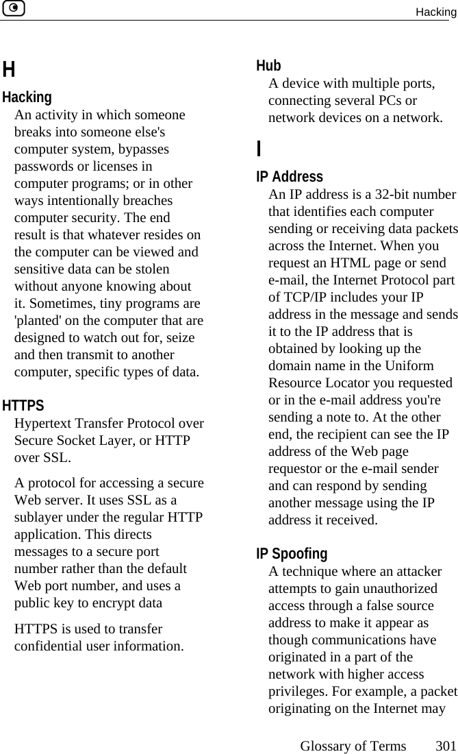  Hacking     Glossary of Terms 301  H Hacking An activity in which someone breaks into someone else&apos;s computer system, bypasses passwords or licenses in computer programs; or in other ways intentionally breaches computer security. The end result is that whatever resides on the computer can be viewed and sensitive data can be stolen without anyone knowing about it. Sometimes, tiny programs are &apos;planted&apos; on the computer that are designed to watch out for, seize and then transmit to another computer, specific types of data.  HTTPS Hypertext Transfer Protocol over Secure Socket Layer, or HTTP over SSL. A protocol for accessing a secure Web server. It uses SSL as a sublayer under the regular HTTP application. This directs messages to a secure port number rather than the default Web port number, and uses a public key to encrypt data HTTPS is used to transfer confidential user information.  Hub A device with multiple ports, connecting several PCs or network devices on a network.  I IP Address An IP address is a 32-bit number that identifies each computer sending or receiving data packets across the Internet. When you request an HTML page or send e-mail, the Internet Protocol part of TCP/IP includes your IP address in the message and sends it to the IP address that is obtained by looking up the domain name in the Uniform Resource Locator you requested or in the e-mail address you&apos;re sending a note to. At the other end, the recipient can see the IP address of the Web page requestor or the e-mail sender and can respond by sending another message using the IP address it received.  IP Spoofing A technique where an attacker attempts to gain unauthorized access through a false source address to make it appear as though communications have originated in a part of the network with higher access privileges. For example, a packet originating on the Internet may 
