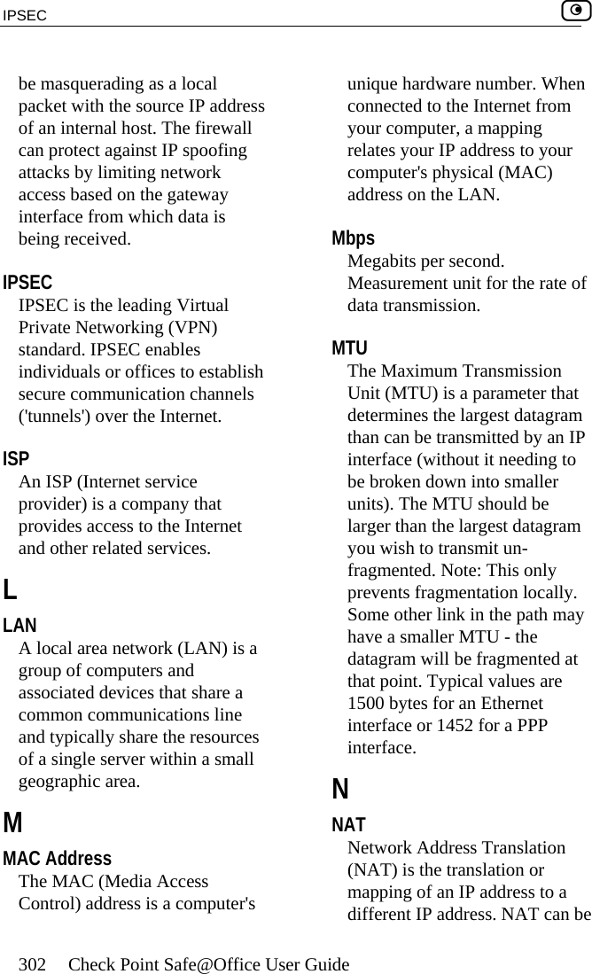IPSEC    302  Check Point Safe@Office User Guide  be masquerading as a local packet with the source IP address of an internal host. The firewall can protect against IP spoofing attacks by limiting network access based on the gateway interface from which data is being received.  IPSEC IPSEC is the leading Virtual Private Networking (VPN) standard. IPSEC enables individuals or offices to establish secure communication channels (&apos;tunnels&apos;) over the Internet.  ISP An ISP (Internet service provider) is a company that provides access to the Internet and other related services.  L LAN A local area network (LAN) is a group of computers and associated devices that share a common communications line and typically share the resources of a single server within a small geographic area.  M MAC Address The MAC (Media Access Control) address is a computer&apos;s unique hardware number. When connected to the Internet from your computer, a mapping relates your IP address to your computer&apos;s physical (MAC) address on the LAN.  Mbps Megabits per second. Measurement unit for the rate of data transmission.  MTU The Maximum Transmission Unit (MTU) is a parameter that determines the largest datagram than can be transmitted by an IP interface (without it needing to be broken down into smaller units). The MTU should be larger than the largest datagram you wish to transmit un-fragmented. Note: This only prevents fragmentation locally. Some other link in the path may have a smaller MTU - the datagram will be fragmented at that point. Typical values are 1500 bytes for an Ethernet interface or 1452 for a PPP interface.  N NAT Network Address Translation (NAT) is the translation or mapping of an IP address to a different IP address. NAT can be 