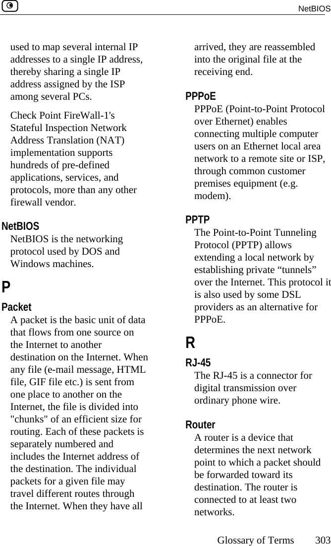  NetBIOS     Glossary of Terms 303  used to map several internal IP addresses to a single IP address, thereby sharing a single IP address assigned by the ISP among several PCs. Check Point FireWall-1&apos;s Stateful Inspection Network Address Translation (NAT) implementation supports hundreds of pre-defined applications, services, and protocols, more than any other firewall vendor.  NetBIOS NetBIOS is the networking protocol used by DOS and Windows machines.  P Packet A packet is the basic unit of data that flows from one source on the Internet to another destination on the Internet. When any file (e-mail message, HTML file, GIF file etc.) is sent from one place to another on the Internet, the file is divided into &quot;chunks&quot; of an efficient size for routing. Each of these packets is separately numbered and includes the Internet address of the destination. The individual packets for a given file may travel different routes through the Internet. When they have all arrived, they are reassembled into the original file at the receiving end.  PPPoE PPPoE (Point-to-Point Protocol over Ethernet) enables connecting multiple computer users on an Ethernet local area network to a remote site or ISP, through common customer premises equipment (e.g. modem).  PPTP The Point-to-Point Tunneling Protocol (PPTP) allows extending a local network by establishing private “tunnels” over the Internet. This protocol it is also used by some DSL providers as an alternative for PPPoE.  R RJ-45 The RJ-45 is a connector for digital transmission over ordinary phone wire.  Router A router is a device that determines the next network point to which a packet should be forwarded toward its destination. The router is connected to at least two networks. 