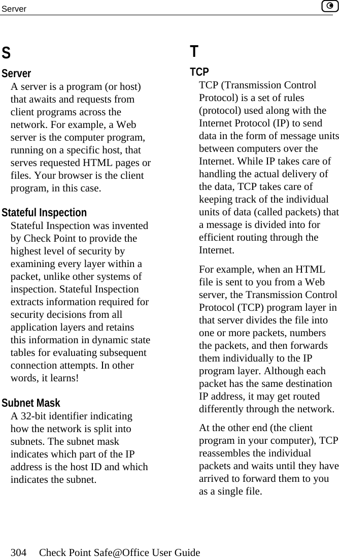 Server    304  Check Point Safe@Office User Guide   S Server A server is a program (or host) that awaits and requests from client programs across the network. For example, a Web server is the computer program, running on a specific host, that serves requested HTML pages or files. Your browser is the client program, in this case.  Stateful Inspection Stateful Inspection was invented by Check Point to provide the highest level of security by examining every layer within a packet, unlike other systems of inspection. Stateful Inspection extracts information required for security decisions from all application layers and retains this information in dynamic state tables for evaluating subsequent connection attempts. In other words, it learns!  Subnet Mask A 32-bit identifier indicating how the network is split into subnets. The subnet mask indicates which part of the IP address is the host ID and which indicates the subnet.  T TCP TCP (Transmission Control Protocol) is a set of rules (protocol) used along with the Internet Protocol (IP) to send data in the form of message units between computers over the Internet. While IP takes care of handling the actual delivery of the data, TCP takes care of keeping track of the individual units of data (called packets) that a message is divided into for efficient routing through the Internet. For example, when an HTML file is sent to you from a Web server, the Transmission Control Protocol (TCP) program layer in that server divides the file into one or more packets, numbers the packets, and then forwards them individually to the IP program layer. Although each packet has the same destination IP address, it may get routed differently through the network. At the other end (the client program in your computer), TCP reassembles the individual packets and waits until they have arrived to forward them to you as a single file.  