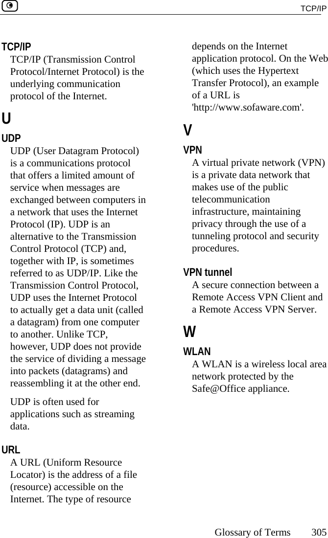  TCP/IP     Glossary of Terms 305  TCP/IP TCP/IP (Transmission Control Protocol/Internet Protocol) is the underlying communication protocol of the Internet.  U UDP UDP (User Datagram Protocol) is a communications protocol that offers a limited amount of service when messages are exchanged between computers in a network that uses the Internet Protocol (IP). UDP is an alternative to the Transmission Control Protocol (TCP) and, together with IP, is sometimes referred to as UDP/IP. Like the Transmission Control Protocol, UDP uses the Internet Protocol to actually get a data unit (called a datagram) from one computer to another. Unlike TCP, however, UDP does not provide the service of dividing a message into packets (datagrams) and reassembling it at the other end. UDP is often used for applications such as streaming data.  URL A URL (Uniform Resource Locator) is the address of a file (resource) accessible on the Internet. The type of resource depends on the Internet application protocol. On the Web (which uses the Hypertext Transfer Protocol), an example of a URL is &apos;http://www.sofaware.com&apos;.  V VPN A virtual private network (VPN) is a private data network that makes use of the public telecommunication infrastructure, maintaining privacy through the use of a tunneling protocol and security procedures.  VPN tunnel A secure connection between a Remote Access VPN Client and a Remote Access VPN Server.  W WLAN A WLAN is a wireless local area network protected by the Safe@Office appliance.  