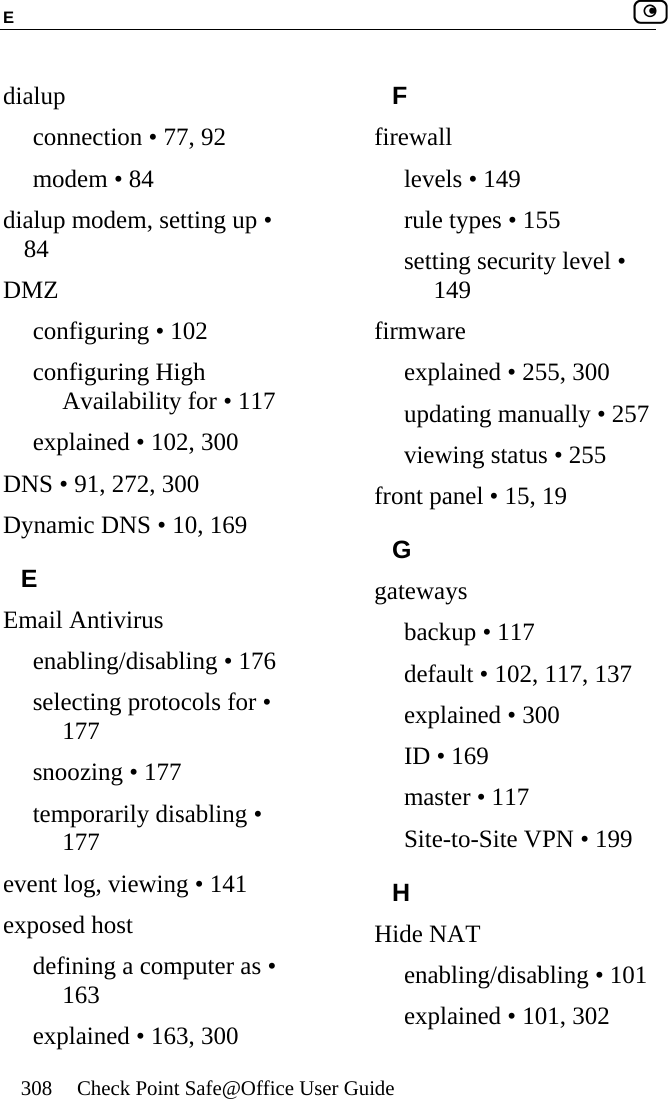E    308  Check Point Safe@Office User Guide  dialup connection • 77, 92 modem • 84 dialup modem, setting up • 84 DMZ configuring • 102 configuring High Availability for • 117 explained • 102, 300 DNS • 91, 272, 300 Dynamic DNS • 10, 169 E Email Antivirus enabling/disabling • 176 selecting protocols for • 177 snoozing • 177 temporarily disabling • 177 event log, viewing • 141 exposed host defining a computer as • 163 explained • 163, 300 F firewall levels • 149 rule types • 155 setting security level • 149 firmware explained • 255, 300 updating manually • 257 viewing status • 255 front panel • 15, 19 G gateways backup • 117 default • 102, 117, 137 explained • 300 ID • 169 master • 117 Site-to-Site VPN • 199 H Hide NAT enabling/disabling • 101 explained • 101, 302 