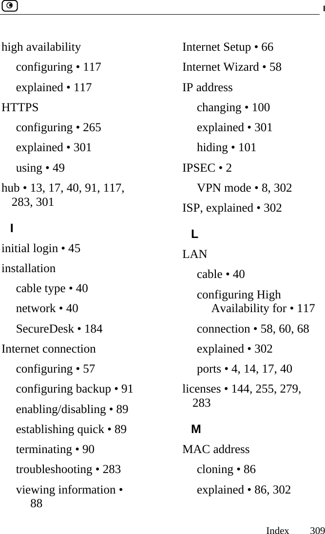  I     Index 309  high availability configuring • 117 explained • 117 HTTPS configuring • 265 explained • 301 using • 49 hub • 13, 17, 40, 91, 117, 283, 301 I initial login • 45 installation cable type • 40 network • 40 SecureDesk • 184 Internet connection configuring • 57 configuring backup • 91 enabling/disabling • 89 establishing quick • 89 terminating • 90 troubleshooting • 283 viewing information • 88 Internet Setup • 66 Internet Wizard • 58 IP address changing • 100 explained • 301 hiding • 101 IPSEC • 2 VPN mode • 8, 302 ISP, explained • 302 L LAN cable • 40 configuring High Availability for • 117 connection • 58, 60, 68 explained • 302 ports • 4, 14, 17, 40 licenses • 144, 255, 279, 283 M MAC address cloning • 86 explained • 86, 302 