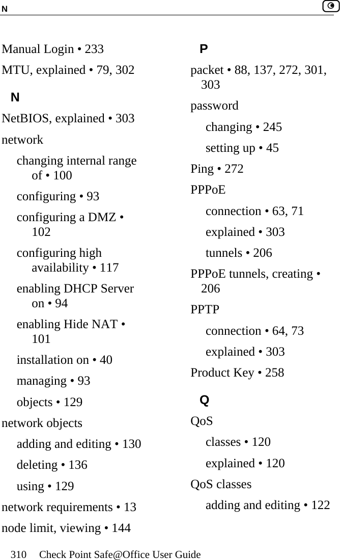 N    310  Check Point Safe@Office User Guide  Manual Login • 233 MTU, explained • 79, 302 N NetBIOS, explained • 303 network changing internal range of • 100 configuring • 93 configuring a DMZ • 102 configuring high availability • 117 enabling DHCP Server on • 94 enabling Hide NAT • 101 installation on • 40 managing • 93 objects • 129 network objects adding and editing • 130 deleting • 136 using • 129 network requirements • 13 node limit, viewing • 144 P packet • 88, 137, 272, 301, 303 password changing • 245 setting up • 45 Ping • 272 PPPoE connection • 63, 71 explained • 303 tunnels • 206 PPPoE tunnels, creating • 206 PPTP connection • 64, 73 explained • 303 Product Key • 258 Q QoS classes • 120 explained • 120 QoS classes adding and editing • 122 