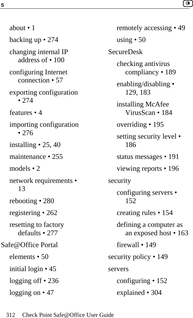 S    312  Check Point Safe@Office User Guide  about • 1 backing up • 274 changing internal IP address of • 100 configuring Internet connection • 57 exporting configuration • 274 features • 4 importing configuration • 276 installing • 25, 40 maintenance • 255 models • 2 network requirements • 13 rebooting • 280 registering • 262 resetting to factory defaults • 277 Safe@Office Portal elements • 50 initial login • 45 logging off • 236 logging on • 47 remotely accessing • 49 using • 50 SecureDesk checking antivirus compliancy • 189 enabling/disabling • 129, 183 installing McAfee VirusScan • 184 overriding • 195 setting security level • 186 status messages • 191 viewing reports • 196 security configuring servers • 152 creating rules • 154 defining a computer as an exposed host • 163 firewall • 149 security policy • 149 servers configuring • 152 explained • 304 