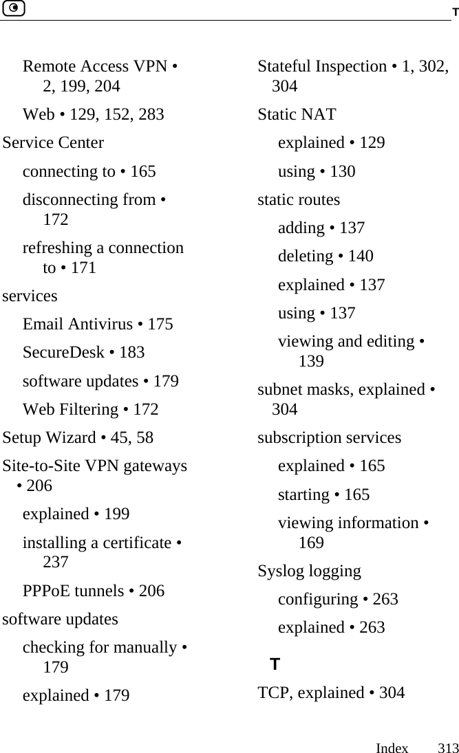  T     Index 313  Remote Access VPN • 2, 199, 204 Web • 129, 152, 283 Service Center connecting to • 165 disconnecting from • 172 refreshing a connection to • 171 services Email Antivirus • 175 SecureDesk • 183 software updates • 179 Web Filtering • 172 Setup Wizard • 45, 58 Site-to-Site VPN gateways • 206 explained • 199 installing a certificate • 237 PPPoE tunnels • 206 software updates checking for manually • 179 explained • 179 Stateful Inspection • 1, 302, 304 Static NAT explained • 129 using • 130 static routes adding • 137 deleting • 140 explained • 137 using • 137 viewing and editing • 139 subnet masks, explained • 304 subscription services explained • 165 starting • 165 viewing information • 169 Syslog logging configuring • 263 explained • 263 T TCP, explained • 304 