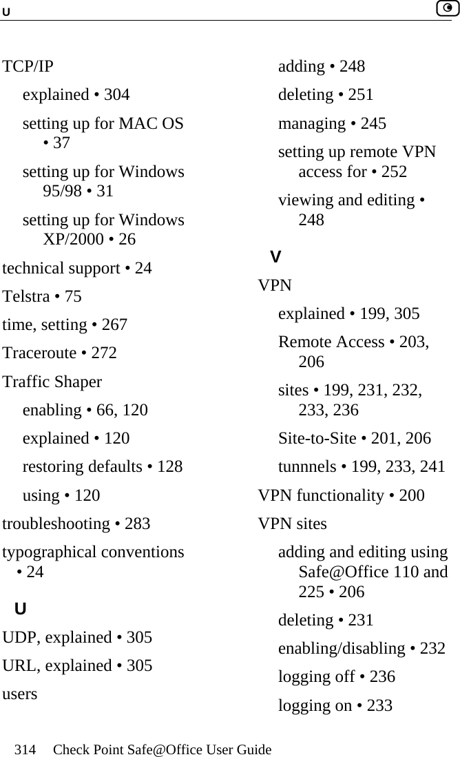U    314  Check Point Safe@Office User Guide  TCP/IP explained • 304 setting up for MAC OS • 37 setting up for Windows 95/98 • 31 setting up for Windows XP/2000 • 26 technical support • 24 Telstra • 75 time, setting • 267 Traceroute • 272 Traffic Shaper enabling • 66, 120 explained • 120 restoring defaults • 128 using • 120 troubleshooting • 283 typographical conventions • 24 U UDP, explained • 305 URL, explained • 305 users adding • 248 deleting • 251 managing • 245 setting up remote VPN access for • 252 viewing and editing • 248 V VPN explained • 199, 305 Remote Access • 203, 206 sites • 199, 231, 232, 233, 236 Site-to-Site • 201, 206 tunnnels • 199, 233, 241 VPN functionality • 200 VPN sites adding and editing using Safe@Office 110 and 225 • 206 deleting • 231 enabling/disabling • 232 logging off • 236 logging on • 233 