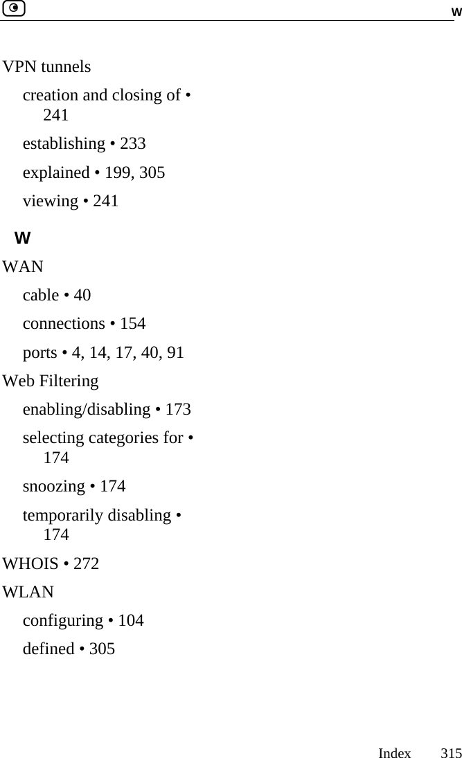  W     Index 315  VPN tunnels creation and closing of • 241 establishing • 233 explained • 199, 305 viewing • 241 W WAN cable • 40 connections • 154 ports • 4, 14, 17, 40, 91 Web Filtering enabling/disabling • 173 selecting categories for • 174 snoozing • 174 temporarily disabling • 174 WHOIS • 272 WLAN configuring • 104 defined • 305  