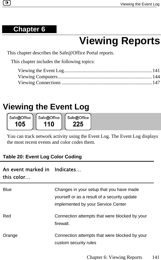   Viewing the Event Log      Chapter 6: Viewing Reports  141 Chapter 6 This chapter describes the Safe@Office Portal reports. This chapter includes the following topics: .144 .147  Vi Viewing the Event Log.......................................................................141  Viewing Computers........................................................................... Viewing Connections ........................................................................ Viewing Reports ewing the Event Log  Yo can track network activity using the Event Log. The Event Log displays u e most recent events and color codes them. An event marked in this color… Indicates… thTable 20: Event Log Color Coding Blity update implemented by your Service Center ue  Changes in your setup that you have made yourself or as a result of a securRed  Connection attempts that were blocked by your firewall.  Orange  Connection attempts that were blocked by your custom security rules  