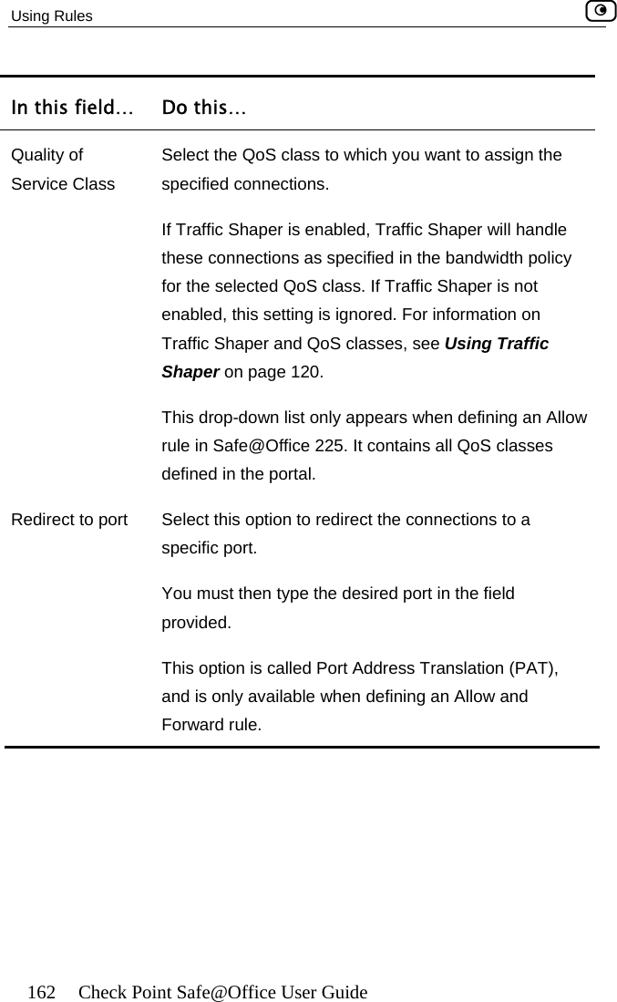 Using Rules    162  Check Point Safe@Office User Guide In this field…  Do this… QualitS class to which you want to assign the ndle pecified in the bandwidth policy for the selected QoS class. If Traffic Shaper is not r information on ee Using Traffic Shaper on page 120. This drop-down list only ap ears when defining an Allow y of  Select the QoService Class  specified connections.  If Traffic Shaper is enabled, Traffic Shaper will hathese connections as senabled, this setting is ignored. FoTraffic Shaper and QoS classes, sprule in Safe@Office 225. It contains all QoS classes defined in the portal. R ect the connections to a  type the desired port in the field le when defining an Allow and edirect to port  Select this option to redirspecific port. You must thenprovided. This option is called Port Address Translation (PAT), and is only availabForward rule.      