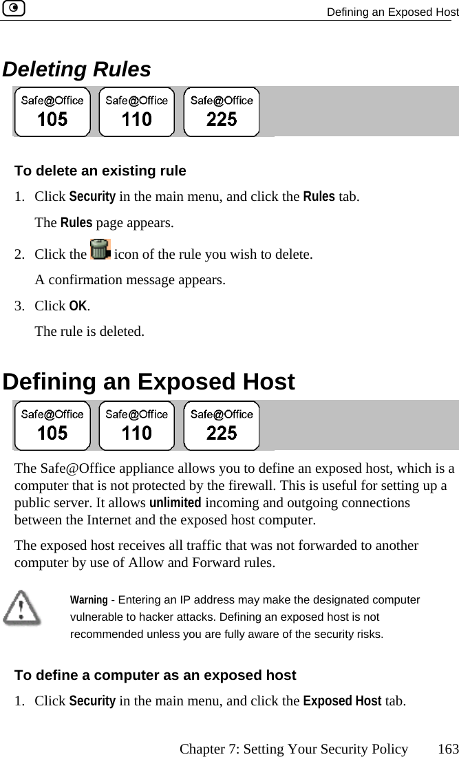   Defining an Exposed Host      Chapter 7: Setting Your Security Policy  163 Deleting Rules  To1. C , and click the Rules tab. 2.  delete an existing rule lick Security in the main menuThe Rules page appears. Click the   icon of the rule you wish to delete.  A confirmation message appears. 3. The rule is deleted.  Defining an Exposed Host Click OK.   The Safe@Office appliance allows you to define an exposed host, which icomputer that is not protected by the firewall. This is useful for setting up a public server. It allows unlimited incoming and outgoing connections between the Internet and the exposed host computer. s a The exposed host receives all traffic that was not forwarded to another puter b com y use of Allow and Forward rules.  Warning - Entering an IP address may make the designated computer vulnerable to hacker attacks. Defining an exposed host is not recommended unless you are fully aware of the security risks. To define a computer as an exposed host 1. Click Security in the main menu, and click the Exposed Host tab.  