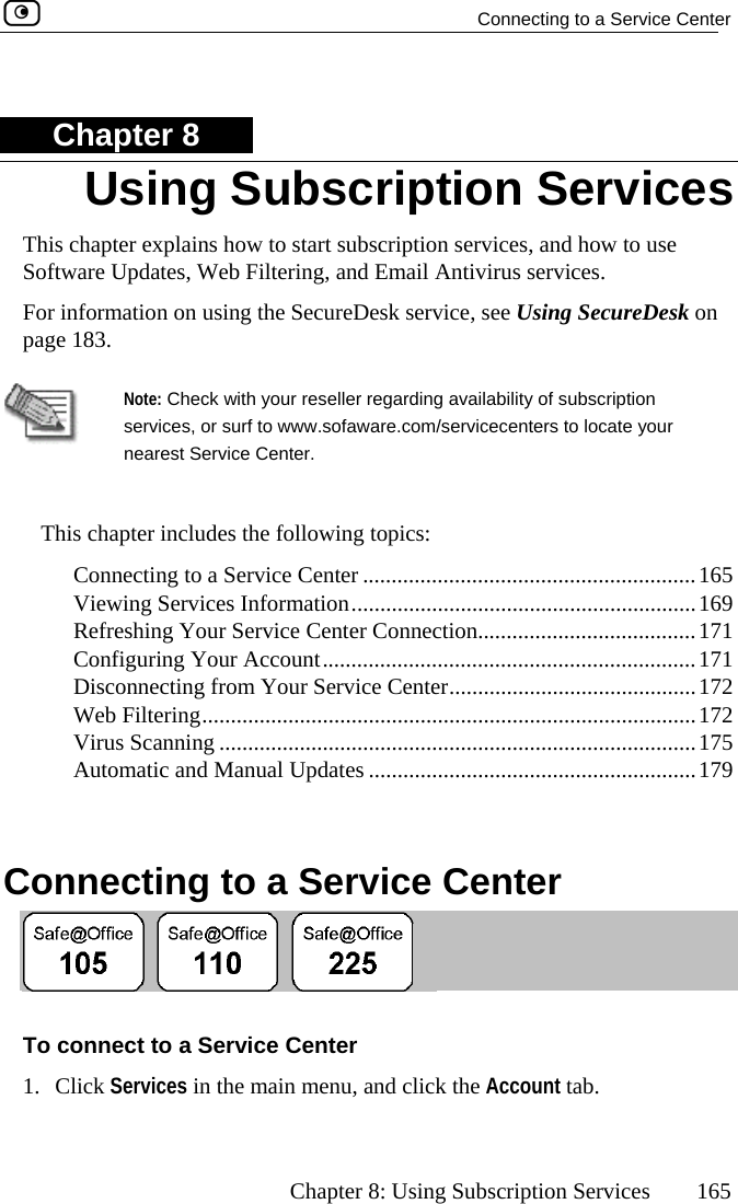   Connecting to a Service Center      Chapter 8: Using Subscription Services  165 Chapter 8 This chapter explains how to start subscription services, and how tSoftware Updates, Web Filtering, and Email Antivirus services.  o use see Using SecureDesk on  For information on using the SecureDesk service, page 183. Note: Check with your reseller servicesnearest S regarding availability of subscription , or surf to www.sofaware.com/servicecenters to locate your ervice Center.  This des the following topics:  C.........................................165  Viewing Services Information............................................................169  ...................................171  C...................................171  Disconnecting from Your Service Center...........................................172  Web Filtering......................................................................................172  Virus Scanning ...................................................................................175  Automatic and Manual Updates .........................................................179   C chapter incluonnecting to a Service Center .................Refreshing Your Service Center Connection...onfiguring Your Account..............................onnecting to a Service Center  To1. Cli enu, and click the Account tab. Using Subscription Services  connect to a Service Center ck Services in the main m 