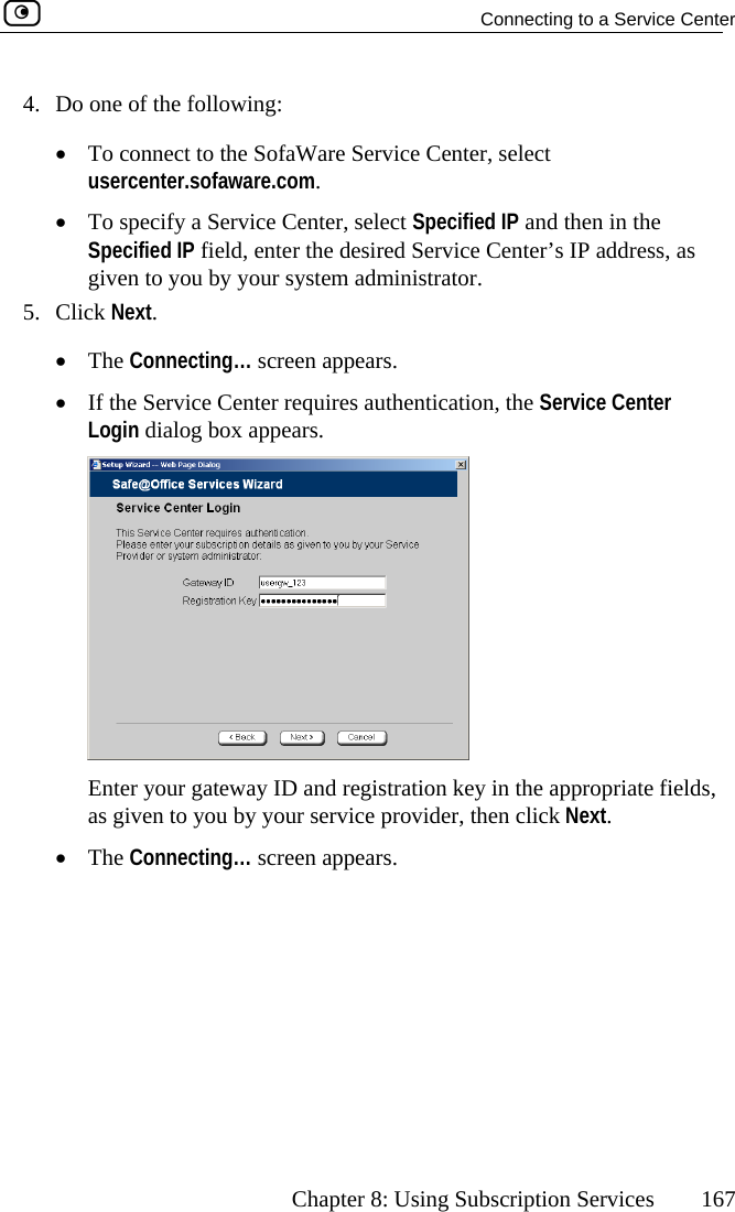   Connecting to a Service Center      Chapter 8: Using Subscription Services  167 ecify a Service Center, select Specified IP and then in the , egiven to you by your system administrator. 5. Click Next. •  The pears. •  If the Service Center requires authentication, the Service Center 4.  Do one of the following: •  To connect to the SofaWare Service Center, select usercenter.sofaware.com.  •  To spSpecified IP field nter the desired Service Center’s IP address, as  Connecting… screen apLogin dialog box appears.  Enter your gateway ID and registration as given to you by your service providerkey in the appropriate fields, , then click Next. •  The Connecting… screen appears.  