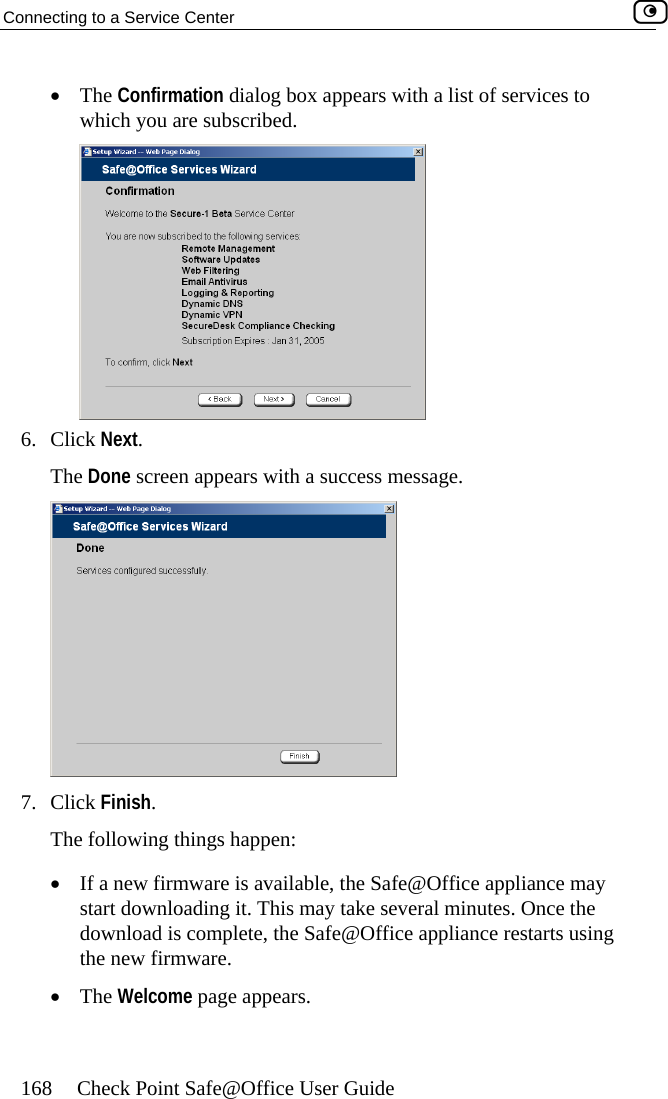 Connecting to a Service Center    168  Check Point Safe@Office User Guide  of services to which you are subscribed. •  The Confirmation dialog box appears with a list ck Next. 6. CliThe Done screen appears with a success message.   7. Click Finish. The following things happen: •  If a new firmware is available, the Safe@Office appliance may start downloading it. This may take several minutes. Once the download is complete, the Safe@Office appliance restarts using the new firmware. •  The Welcome page appears.  
