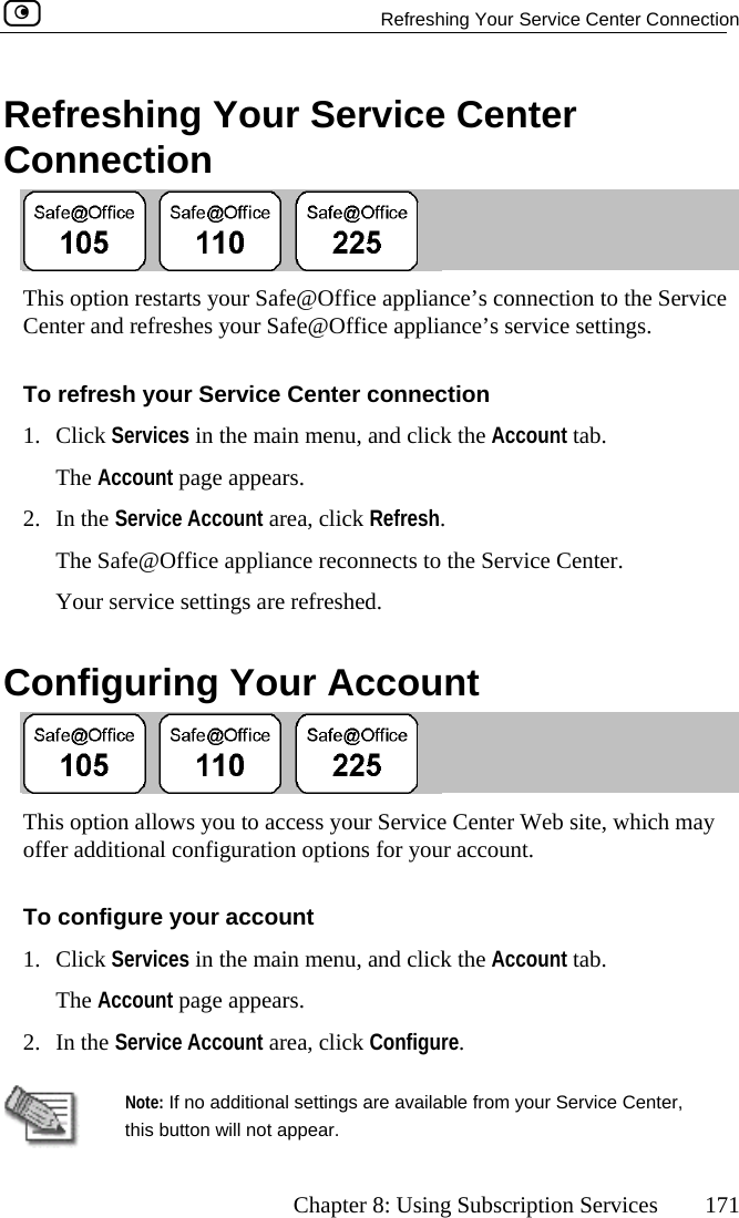   Refreshing Your Service Center Connection      Chapter 8: Using Subscription Services  171 Refreshing Your Service Center Connection  This option restarts your Safe@Office appliance’s connection to the Service Center and refreshes your Safe@Office appliance’s service settings.  To refresh your Service Center connection 1. Click Services in the main menu, and click the Account tab. The Account page appears. nt area, click Refresh. enter. Your service settings are refreshed.  Configuring Your Account 2. In the Service AccouThe Safe@Office appliance reconnects to the Service C This option allows you to access your Service Center Web site, which may offer additional configuration options for your account. To configure your account 1. Click Services in the main menu, and click the Account tab. The Account page appears. 2. In the Service Account area, click Configure.    Note: If no additional settings are available from your Service Center, this button will not appear.  