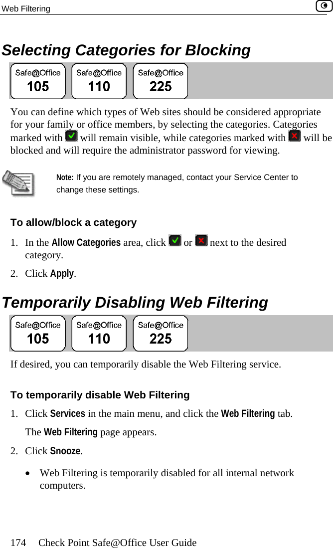 Web Filtering    174  Check Point Safe@Office User Guide Selecting Categories for Blocking  You can define which types of Web sites should be considered appropriate for your family or office members, by selecting the categories. Categories marked with   will remain visible, while categories marked with   will be  blocked and will require the administrator password for viewing.  Note: If you are remotely managed, contact your Service Center to change these settings. To allo /block a category w1. In the Allow Categories area, click   or   next to the desired category. 2. Click Apply.  Temporarily Disabling Web Filtering  If desired, you can temporarily disable the Web Filtering service. To temporarily disable Web Filtering lick the Web Filtering tab. 2. Click Snooze. •  Web Filtering is temporarily disabled for all internal network computers. 1. Click Services in the main menu, and cThe Web Filtering page appears.   