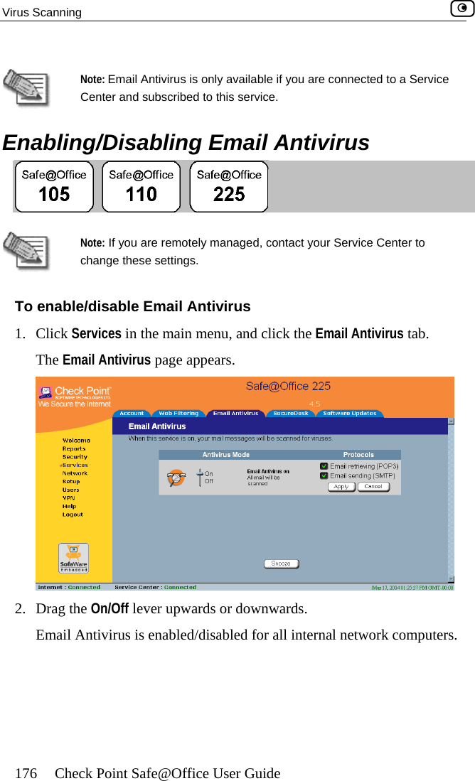 Virus Scanning    176  Check Point Safe@Office User Guide   Note: Email Antivirus is only available if you are connected to a Service Center and   subscribed to this service. Enabling/Disabling Email Antivirus    Note: If you are remotely managed, contact your Service Center to change these settings.  tab. To enable/disable Email Antivirus 1. Click Services in the main menu, and click the Email AntivirusThe Email Antivirus page appears.  2. Drag the On/Off lever upwards or downwards. Email Antivirus is enabled/disabled for all internal network computers.   