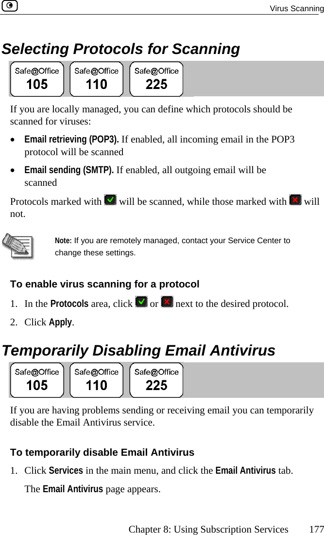  Virus Scanning      Chapter 8: Using Subscription Services  177  Selecting Protocols for Scanning  If you are locally managed, you can define which protocols should be ned forl retrieving (POP3). If enabled, all incoming email in the POP3 ocol will be scanned •  Email sending (SMTP). If enabled, all outgoing email will be scanned Protocols mscan•  Emaiprot viruses:  arked with   will be scanned, while those marked with   will not.   N are remotely managed, contact your Service Center to cTo enable ning for a protocol 1. In the Protocols area, click ote: If youhange these settings.  virus scan or   next to the desired protocol. 2. Click Apply or. Temp arily Disabling Email Antivirus  aving problems sending or receiving email you can tempormail Antivirus service. If you are h arily disable the ETo temporarily disable Email Antivirus 1. Click Services in the main menu, and click the Email Antivirus tab. The Email Antivirus page appears.  