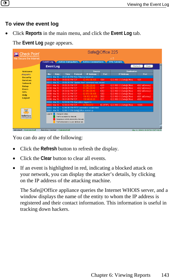   Viewing the Event Log      Chapter 6: Viewing Reports  143 To view the event log •  Click Reports in the main menu, and c b.  The Event Log page appears. lick the Event Log ta You ca•  Clic•  Clic ar all events.  •  If an event is highlighted in red, indicating a blocked attack on your network, you can display the attacker’s details, by clicking on the IP address of the attacking machine.   The Safe@Office appliance queries the Internet WHOIS server, and a window displays the name of the entity to whom the IP address is registered and their contact information. This information is useful in tracking down hackers.  n do any of the following: k the Refresh button to refresh the display. k the Clear button to cle 