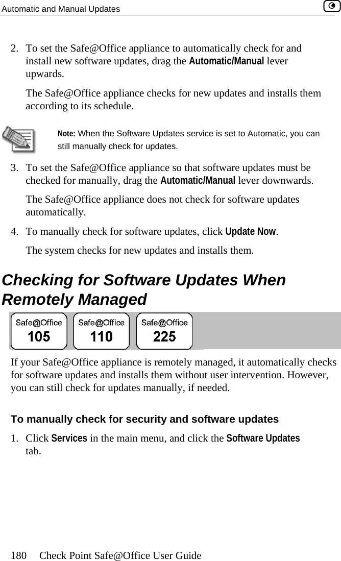 Automatic and Manual Updates    180  Check Point Safe@Office User Guide 2.  Toins ual lever Th talls them acc  set the Safe@Office appliance to automatically check for and tall new software updates, drag the Automatic/Manupwards. e Safe@Office appliance checks for new updates and insording to its schedule. Note: When the Software Updates service is set to Automatic, you can  still manually check for updates.  3.  hat software updates must be checked for manually, drag the Automatic/Manual lever downwards.  4.  Checking for Software Updates When RTo set the Safe@Office appliance so tThe Safe@Office appliance does not check for software updates automatically. To manually check for software updates, click Update Now.  The system checks for new updates and installs them. emotely Managed  If your Safe@Office appliance is remotely managed, it automatically checks  user intervention. However, you can still check for updates manually, if needed.  To manually check for security and software updates icefor software updates and installs them without1. Click Servtab.  s in the main menu, and click the Software Updates  