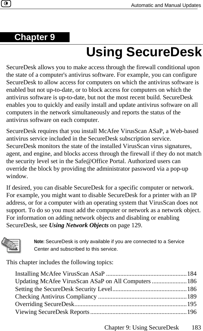   Automatic and Manual Updates      Chapter 9: Using SecureDesk  183 ChapterSecureDesk allows you to make access through the firewall conditional upon the state of a com r example, you can configure SecureDesk to allow access for computers on which the antivirus software is  not u ich the recureDesk ftware on all computers in the  ltaneously and reports the status of the antivirus software on each computer. SecureDesk requires that you install McAfee VirusScan ASaP, a Web-based iceesk monitors the state of the installed VirusScan virus signatures, nd engin not match y level set in the Safe@Office Portal. Authorized users can  the bloc p window.  If desired, you can disable SecureDesk for a specific computer or network. nter with an IP sScan does not rt. To do s he computer or network as a network object. formation  rk objects and disabling or enabling SecureDesk, see Using Network Objects on page 129.  9 puter&apos;s antivirus software. Foenabled butantivirus softwaenables you to qp-to-date, or to block access for computers on whe is up-to-date, but not the most recent build. Suickly and easily install and update antivirus sonetwork simuantivirus servSecureDagent, athe securitoverride included in the SecureDesk subscription service. e, and blocks access through the firewall if they do k by providing the administrator password via a pop-uFor example, you might want to disable SecureDesk for a priaddress, or for a computer with an operating system that VirusuppoFor in o you must add ton adding netwo  Note: SecureDCente This chapter incl Installing McAfee VirusScan ASaP ...................................................184  Updating McAfee VirusScan ASaP on All Computers ......................186  Setting the SecureDesk Security Level...............................................186  Checking Antivirus Compliancy ........................................................189  Overriding SecureDesk.......................................................................195  Viewing SecureDesk Reports.............................................................196 esk Using SecureDesk is only available if you are connected to a Service r and subscribed to this service. udes the following topics:  
