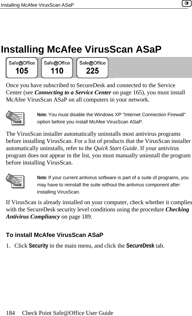 Installing McAfee VirusScan ASaP    184  Check Point Safe@Office User Guide   lling  ee VirusScan ASaP Insta McAf ubscribed to SecureDesk and connected to the Servnecting to a Service COnce you have s ice Center (see Con enter on page 165), you must install McAfee VirusScan ASaP on all computers in your network.  Note:  wall&quot; optiThe VirusScan i cally uninstalls most antivirus programs before installing a list of products that the VirusScan installer automatically uninstalls, refer to the Quick Start Guide. If your antivirus  manually uninstall the program You must disable the Windows XP &quot;Internet Connection Fireon before you install McAfee VirusScan ASaP. nstaller automati VirusScan. For program does not appear in the list, you mustbefore installing VirusScan.  Note: If your current antivirus software is part of a suite of programs, you may have to reinstall the suite without the antivirus component after ies   To install McAfee VirusScan ASaP 1. Click Security in the main menu, and click the SecureDesk tab. installing VirusScan. If VirusScan is already installed on your computer, check whether it complwith the SecureDesk security level conditions using the procedure CheckingAntivirus Compliancy on page 189.   