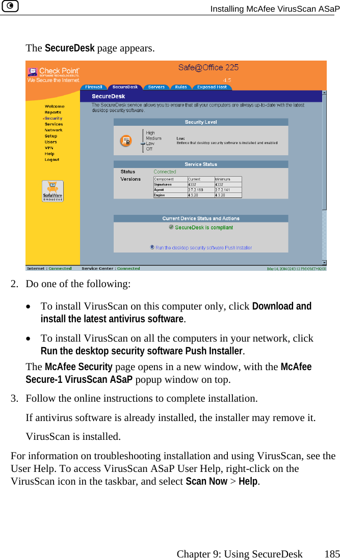   Installing McAfee VirusScan ASaP      Chapter 9: Using SecureDesk  185 The SecureDesk page appears.  2.  Do one of the following:  •  To install VirusScan on this computer only, click Download and install the latest antivirus software. •  To install VirusScan onRun the desktop securi  all the computers in your network, click ty software Push Installer. fee w on top. stallation.   software is already installed, the installer may remove it. For VirusScan, see the Us elp, right-click on the VirusScan icon in the taskbar, and select   &gt; Help.  The McAfee Security page opens in a new window, with the McASecure-1 VirusScan ASaP popup windo3.  Follow the online instructions to complete inIf antivirusVirusScan is installed.  information on troubleshooting installation and using er Help. To access VirusScan ASaP User HScan Now 