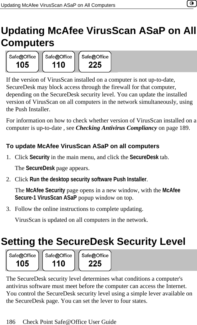 Updating McAfee VirusScan ASaP on All Computers    186  Check Point Safe@Office User Guide n All Updating McAfee VirusScan ASaP oComputers  If the version of VirusScan installed on a computer is not up-to-date, SecureDesk may block access through the firewall for that computer, depending on ureDesk security level. You can update the installed version of Vi ng the Pus InsFor information on how to check whether version of VirusScan installed on a ing Antivirus Compliancy on page 189. To ASaP on all computers 1. C ck Security in the main menu, and click the SecureDesk tab. rs. 2. The McAfee Security page opens in a new window, with the McAfee Secure-1 VirusScan ASaP popup window on top. 3.  Follow the online instructions to complete updating. VirusScan is updated on all computers in the network.  Setting the SecureDesk Security Level  the SecrusScan on all computers in the network simultaneously, usitaller. h computer is up-to-date , see Check update McAfee VirusScan liThe SecureDesk page appeaClick Run the desktop security software Push Installer.  The SecureDesk security level determines what conditions a computer&apos;s antivirus software must meet before the computer can access the Internet. You control the SecureDesk security level using a simple lever available on the SecureDesk page. You can set the lever to four states.  