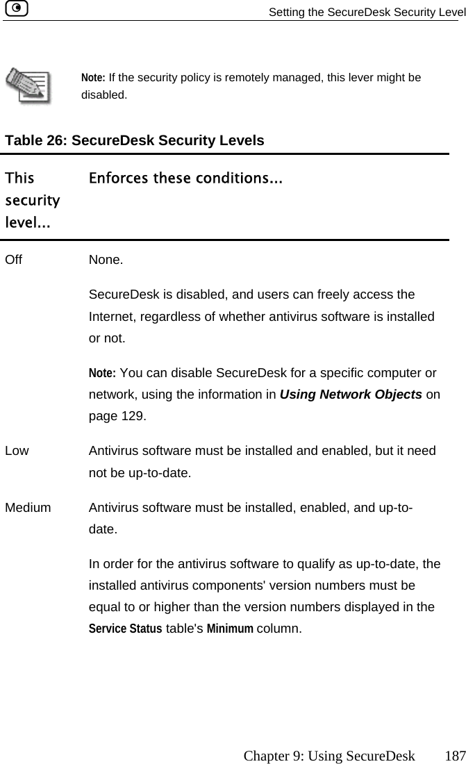   Setting the SecureDesk Security Level      Chapter 9: Using SecureDesk  187   Note: If the sdisabled. ecurity policy is remotely managed, this lever might be Table 26: SecureDesk SecTsecl el..ns... urity Levels his  Enforces these conditiourity ev . Offpage 129.  None. SecureDesk is disabled, and users can freely access the Internet, regardless of whether antivirus software is installed or not. Note: You can disable SecureDesk for a specific computer or network, using the information in Using Network Objects on Low  Antivirus software must be installed and enabled, but it need  up-to-date. Mnot beedium  Antivirus software must be installed, enabled, and up-to-date. In order for the antivirus software to qualify as up-to-date, the installed antivirus components&apos; version numbers must be equal to or higher than the version numbers displayed in the Service Status table&apos;s Minimum column.  