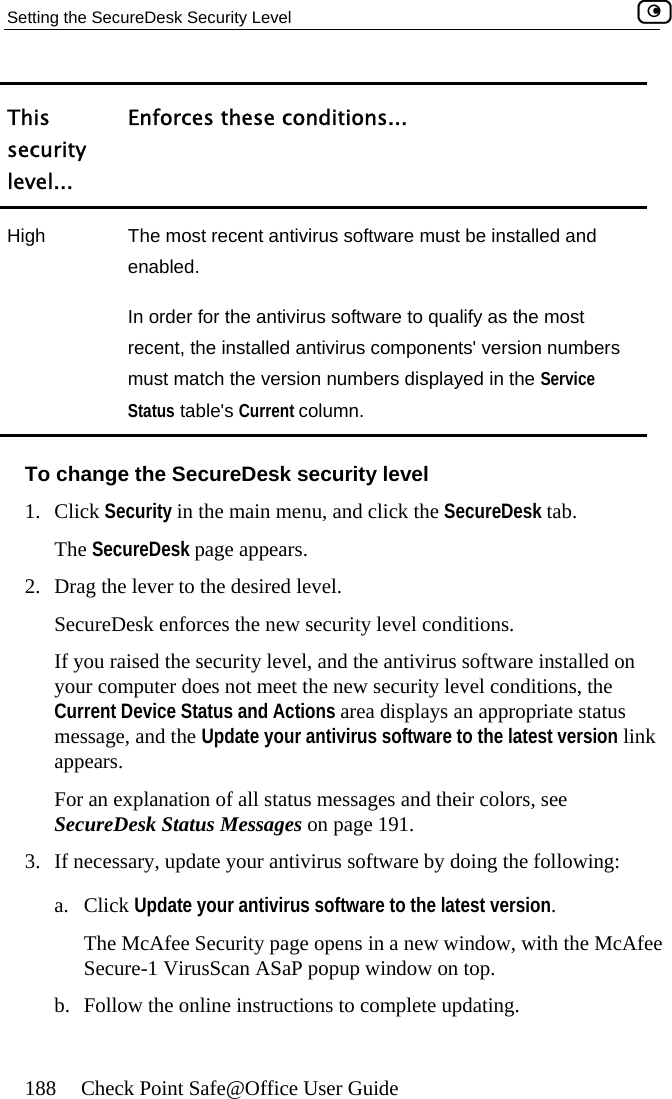 Setting the SecureDesk Security Level    188  Check Point Safe@Office User Guide This seculevelrity ... Enforces these conditions... High  d and t ers The most recent antivirus software must be installeenabled. In order for the antivirus software to qualify as the mosrecent, the installed antivirus components&apos; version numbmust match the version numbers displayed in the Service Status table&apos;s Current column. To change the SecureDesk security level 1. Click Security in the main menu, and click the SecureDesk tab. The SecureDesk page appears. 2.  Drag the lever to the desired level. SecureDesk enforces the new security level conditions. If you raiyou omCurrent Dmessage,  to the latest version link appears.  For an exSecureD Messages on page 191. 3.  If necessa. ClickThe M urity page opens in a new window, with the McAfee Secure-1 VirusScan ASaP popup window on top. b.  Follow the online instructions to complete updating. sed the security level, and the antivirus software installed on puter does not meet the new security level conditions, the evice Status and Actions area displays an appropriate status  and the Update your antivirus softwarer cplanation of all status messages and their colors, see esk Status ary, update your antivirus software by doing the following:  Update your antivirus software to the latest version. cAfee Sec 