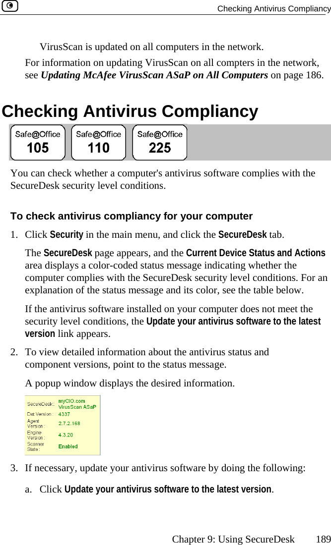   Checking Antivirus Compliancy      Chapter 9: Using SecureDesk  189 n all computers in the network.  Checking Antivirus Compliancy VirusScan is updated oFor information on updating VirusScan on all compters in the network, see Updating McAfee VirusScan ASaP on All Computers on page 186.  You can check whether a computer&apos;s antivirus software complies with the SecureDesk security level conditions. To check antivirus compliancy for your computer 1. Click Security in the main menu, and click the SecureDesk tab. The SecureDesk page appears, and the Current Device Status and Actions area displays a color-coded status message indicating whether the computer complies with the SecureDesk security level conditions. For an explanation of the status message and its color, see the table below. If the antivirus software installed on your computer does not meet the security level conditions, the Update your antivirus software to the latest version link appears. 2.  To view detailed information about the antivirus status and component versions, point to the status message.  e desired information. A popup window displays th 3.  If necessary, update your antivirus software by doing the following: a. Click Update your antivirus software to the latest version.  