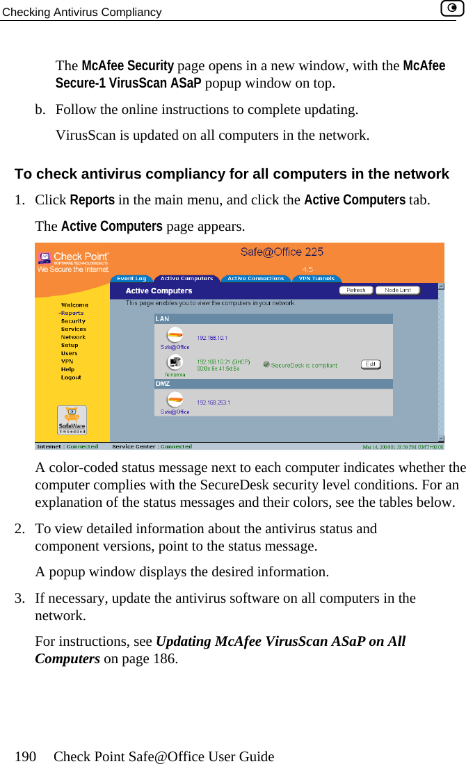 Checking Antivirus Compliancy    190  Check Point Safe@Office User Guide The McAfee Security page opens in a new window, with the McAfee To ch  network 1.  tab. ThSecure-1 VirusScan ASaP popup window on top. b.  Follow the online instructions to complete updating. VirusScan is updated on all computers in the network. eck antivirus compliancy for all computers in theClick Reports in the main menu, and click the Active Computers e Active Computers page appears.  A color-coded status message next to each computer indicates whether tcomputer complies with the SecureDesk security level conditions. For aexplanation of the status messages and their colors, see the tables below. 2.  To view detailed information about the antivirus status and he n component versions, point to the status message.  red information. software on all computers in the network. For instructions, see Updating McAfee VirusScan ASaP on All Computers on page 186.  A popup window displays the desi3.  If necessary, update the antivirus  