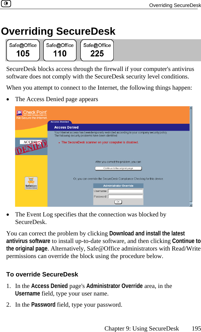  Overriding SecureDesk      Chapter 9: Using SecureDesk  195 Overriding SecureDesk  SecureDesk blocks access through the firewall if your computer&apos;s antivirus When you attempt to connect to the Internet, the following things happen: software does not comply with the SecureDesk security level conditions.  •  The Access Denied page appears  •  The Event Log specifies that the connection  blocked by SecureDesk. You ca  by clicking Download and install the latest antiviru  Continue to the origina ead/Write permissio ow. erri1. In the Ae area, in the Use e your user name. 2. In the Password field, type your password. was n correct the problems software to install up-to-date software, and then clickingl page. Alternatively, Safe@Office administrators with Rns can override the block using the procedure belTo ov de SecureDesk ccess Denied page&apos;s Administrator Overridrname field, typ 