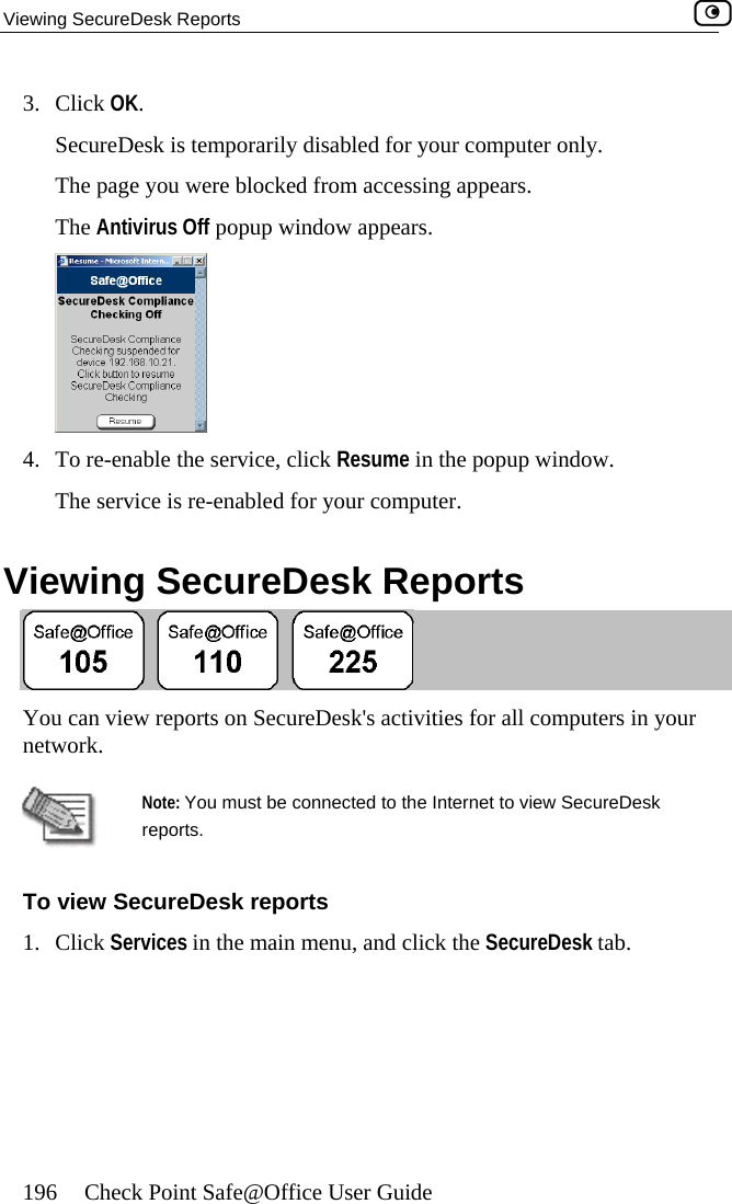 Viewing SecureDesk Reports    196  Check Point Safe@Office User Guide 3. Click OSecureing appears. The Antivirus Off popup window appears. K. Desk is temporarily disabled for your computer only. The page you were blocked from access 4.  To re-enable the service, click Resume in the popup window.  The service is re-enabled for your computer.  Viewing SecureDesk Reports  You can view reports on SecureDesk&apos;s activities for all computers in your network.   Note: You must be connected to the Internet to view SecureDesk reports. To view SecureDesk reports 1. Click Services in the main menu, and click the SecureDesk tab.  
