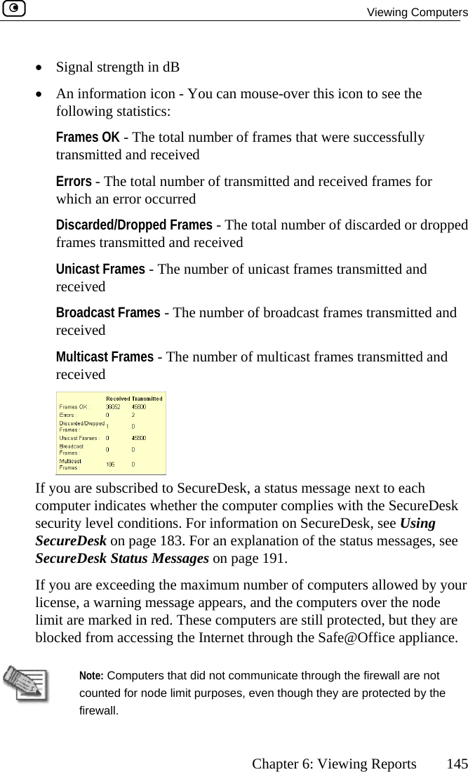  Viewing Computers      Chapter 6: Viewing Reports  145  mouse-over this icon to see the following statistics: Frames OK - The total number of frames that were successfully transmitted and received Errors - The total number of transmitted and received frames for which an error occurred  Discarded/Dropped Frames - The total number of discarded or dropped frames transmitted and received Unicast Frames - The number of unicast frames transmitted and received Broadcast Frames - The number of broadcast frames transmitted anreceived •  Signal strength in dB •  An information icon - You cand Multicast Frames - The number of multicast frames transmitted and received  If ycomsecurityou are subsc reDesk, a status message next to each puter indica he computer complies with the SecureDesk  level conditions. For information on SecureDesk, see Using SecureDesk on page 183. For an explanation of the status messages, see ae excee y your e, a warnin de limit are marked mputers are still protected, but they are blocked from accessing the Internet through the Safe@Office appliance.  ribed to Secutes whether tSecureDesk St tus Messages on page 191. If you arlicens ding the maximum number of computers allowed bg message appears, and the computers over the no in red. These co  Note: Com  counted f y the firewall. puters that did not communicate through the firewall are notor node limit purposes, even though they are protected b 