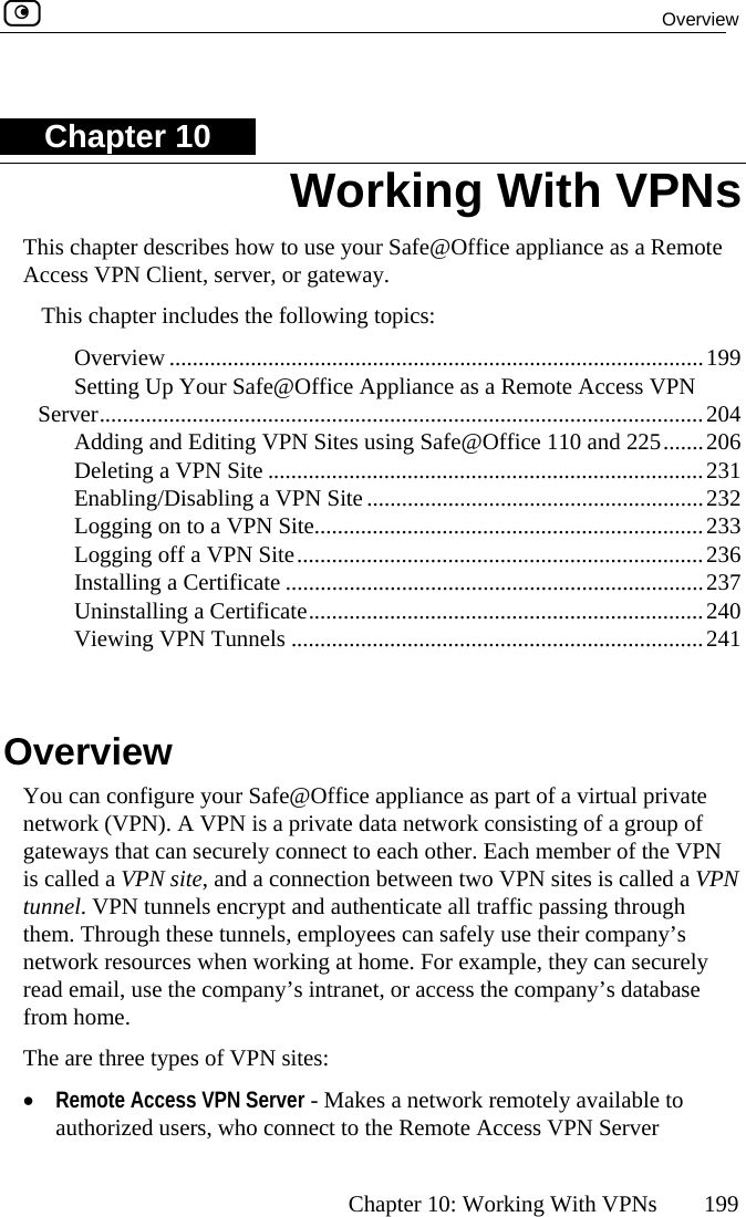  Overview      Chapter 10: Working With VPNs  199 CThis chapter describes how to use your Safe@Office appliance as a Remote nclu ing topics:  Overview ............................................................................................199 ing Up Yo........... ..............................204  and Editin  and 225.......206  Deleting a VP ......231  Enabling/Disab 232  Logging on to ..........233  Logging off a  ........236  Installing a Certificate ........................................................................237  Uninstalling a  ..240  Viewing VPN 241   w You can configure your Safe@Office appliance as part of a virtual private network (VPN). A VPN is a private data network consisting of a group of gateways that can securely connect to each other. Each member of the VPN is called a VPN site, and a connection between two VPN sites is called a VPN tunnel. VPN tunnels encrypt and authenticate all traffic passing through them. Through these tunnels, employees can safely use their company’s network resources when working at home. For example, they can securely read email, use the company’s intranet, or access the company’s database from home. The are three types of VPN sites: •  Remote Access VPN Server - Makes a network remotely available to authorized users, who connect to the Remote Access VPN Server Working With VPNs hapter 10 Access VPN Client, server, or gateway. This chapter i des the follow SettServer....... Addingur Safe@Office Appliance as a Remote Access VPN ........................................................g VPN Sites using Safe@Office 110N Site .....................................................................ling a VPN Site .......................................................... a VPN Site.........................................................VPN Site..............................................................Certificate.................................................................. Tunnels .......................................................................Overvie 