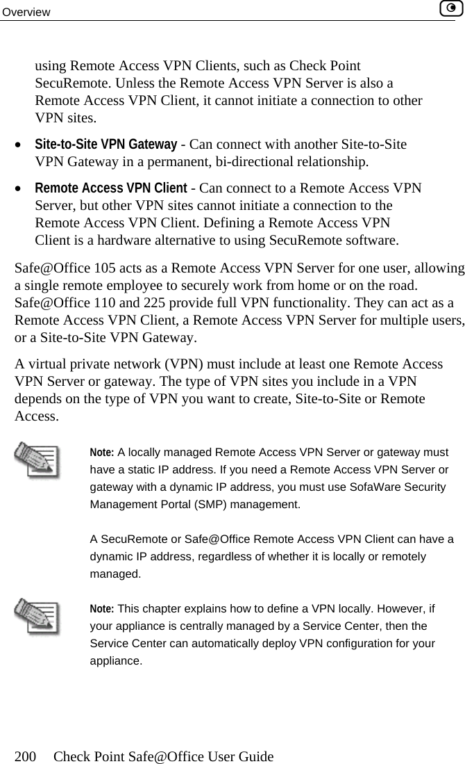 Overview    200  Check Point Safe@Office User Guide using Remote Access VPN Clients, such as Check Point SecuRemote. Unless the Remote Access VPN Server is also a Remote Access VPN Client, it cannot initiate a connection to other •  Site-to-Site VPN   connect with another Site-to-Site VPN Gateway in a permanent, bi-directional relationship.  •  Remote Access  N Server, but otheRemote Access Client is a hardw Safe@Office 105 a llowing a single remote employee to securely work from home or on the road. Safe@Office 110 and 225 provide full VPN functionality. They can act as a Remote Access VP ers, or a Site-to-Site VP ay. depends on the type or Remote Access. VPN sites. Gateway - CanVPN Client - Can connect to a Remote Access VPr VPN sites cannot initiate a connection to the VPN Client. Defining a Remote Access VPN are alternative to using SecuRemote software. cts as a Remote Access VPN Server for one user, aN Client, a Remote Access VPN Server for multiple usN GatewA virtual private netVPN Server or gate work (VPN) must include at least one Remote Access way. The type of VPN sites you include in a VPN  of VPN you want to create, Site-to-Site  Note: A  d Remote Access VPN Server or gateway must have a static IP address. If you need a Remote Access VPN Server or gatewa curity Manageecu ve a managelocally managey with a dynamic IP address, you must use SofaWare Sement Portal (SMP) management. A Sdynamic IP addrRemote or Safe@Office Remote Access VPN Client can haess, regardless of whether it is locally or remotely d.  Note: This chapter explains how to define a VPN locally. However, if your appliance is centrally managed by a Service Center, then the Service Center can automatically deploy VPN configuration for your appliance.    