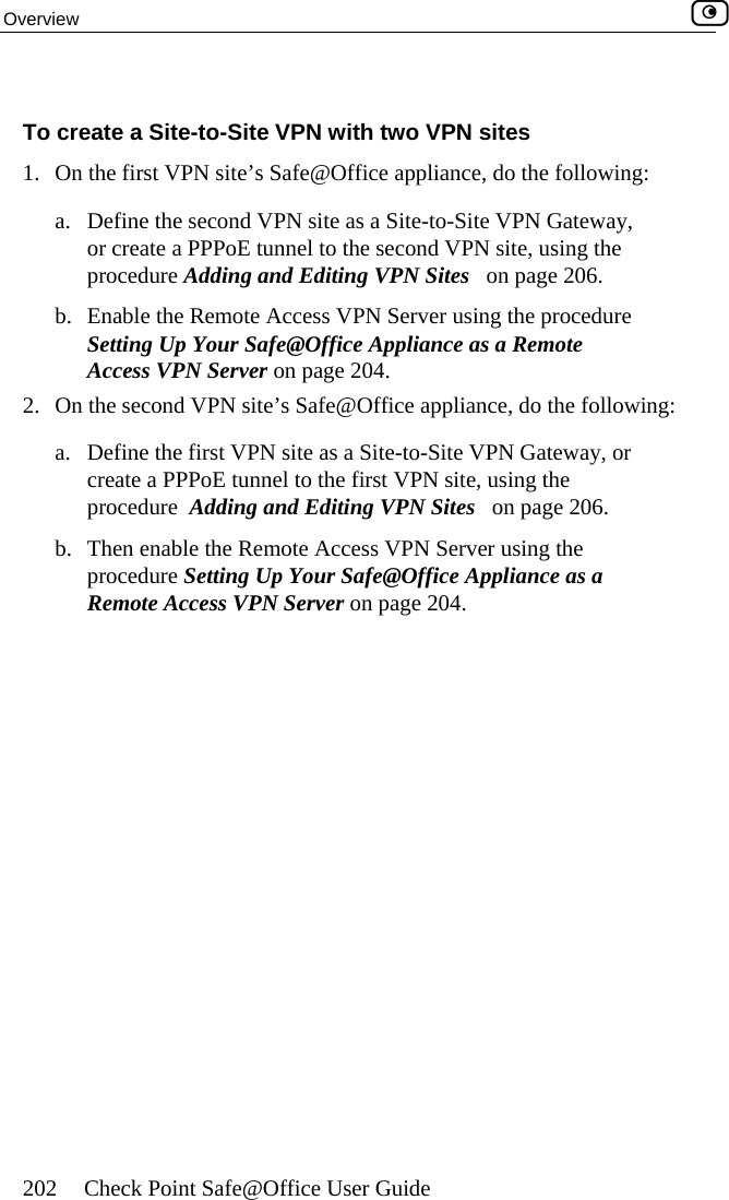 Overview    202  Check Point Safe@Office User Guide To create a Site-to-Site VPN with two VPN sites VPN Office appliance, do the following: e the seor create a P nnel to the second VPN site, using the procedure Adding and Editing VPN Sites   on page 206. b.  Enable the RSetting Up YAccess VPN2.  On the second V : a.  Define the ficreate a PPP  the first VPN site, using the procedure  Adding and Editing VPN Sites   on page 206. ableprocedure Se as a Remote Access  1.  On the first   site’s Safe@a.  Defin cond VPN site as a Site-to-Site VPN Gateway, PPoE tuemote Access VPN Server using the procedure our Safe@Office Appliance as a Remote  Server on page 204. PN site’s Safe@Office appliance, do the followingrst VPN site as a Site-to-Site VPN Gateway, or oE tunnel tob.  Then en  the Remote Access VPN Server using the tting Up Your Safe@Office Appliance  VPN Server on page 204.  