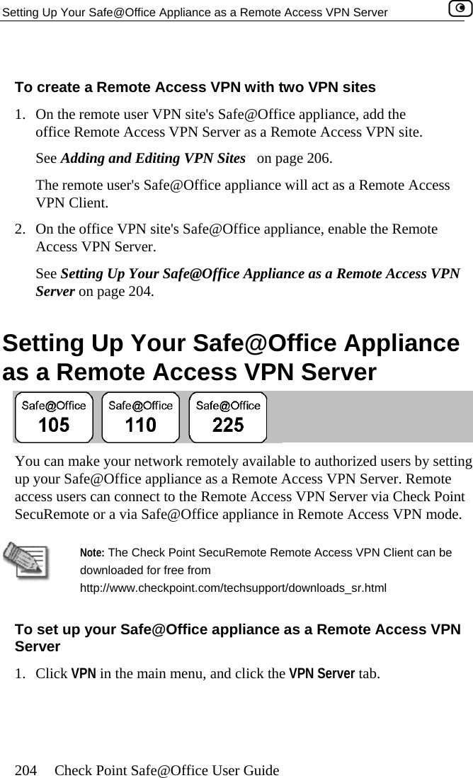 Setting Up Your Safe@Office Appliance as a Remote Access VPN Server    204  Check Point Safe@Office User Guide   To cre wo VPN sites 1.  On the remote user VPN site&apos;s Safe@Office appliance, add the office Remote Access VPN Server as a Remote Access VPN site. See Adding and Editing VPN Sites   on page 206. The remote user&apos;s Safe@Office appliance will act as a Remote Access VPN Client. 2.  On the office VPN site&apos;s Safe@Office appliance, enable the Remote Access VPN Server. See Setting Up Your Safe@Office Appliance as a Remote Access VPN Server on page 204.  Setting Up Your Safe@Office Appliance as a Remote Access VPN Server ate a Remote Access VPN with t You can make your network remotely available to authorized users by setting up your Safe@Office appliance as a Remote Access VPN Server. Remote erver via Check Point mode.  access users can connect to the Remote Access VPN SSecuRemote or a via Safe@Office appliance in Remote Access VPN  Note: The Check Point SecuRemote Remote Access VPN Client can be downloaded for free from http://www.checkpoint.com/techsupport/downloads_sr.html To set up your Safe@Office appliance as a Remote Access VPN Server 1. Click VPN in the main menu, and click the VPN Server tab.  