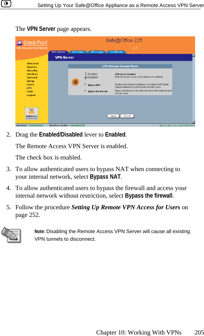   Setting Up Your Safe@Office Appliance as a Remote Access VPN Server      Chapter 10: Working With VPNs  205 The VPN Server page appears.  2. Drag the Enabled/Disabled lever to Enabled.  The Remote Access VPN Server is enabled. The check box is enabled. 3.  To allow authenticated users to bypass N T when connecting to 4.  ss your pass the firewall. 5.  Follow the procedure Setting Up Remote VPN Access for Users on page 25 Ayour internal network, select Bypass NAT. To allow authenticated users to bypass the firewall and acceinternal network without restriction, select By2.  Note: Disabling the Remote Access VPN Server will cause all existing VPN tunnels to d  isconnect.   
