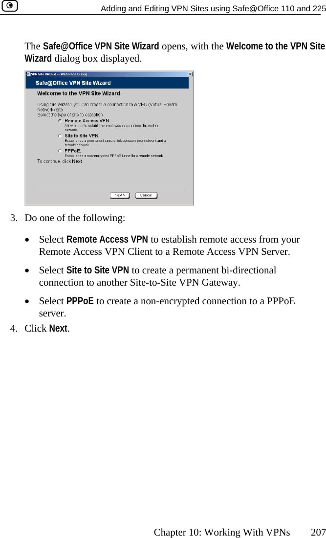   Adding and Editing VPN Sites using Safe@Office 110 and 225      Chapter 10: Working With VPNs  207 The Safe@Office VPN Site Wizard opens, with the Welcome to the VPN Site Wizard dialog box displayed.  3.  Do one of the following: •  Select Remote Access VPN to establish remote access from your Remote Access VPN Client to a Rem cess VPN Server. -to-Site VPN Gateway.  ncrypted connection to a PPPoE server.   ote Ac•  Select Site to Site VPN to create a permanent bi-directional connection to another Site•  Select PPPoE to create a non-e4. Click Next.  